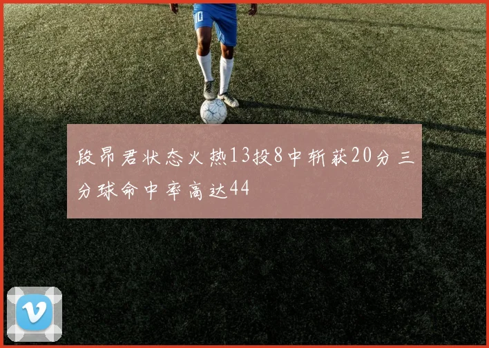 段昂君状态火热13投8中斩获20分三分球命中率高达44