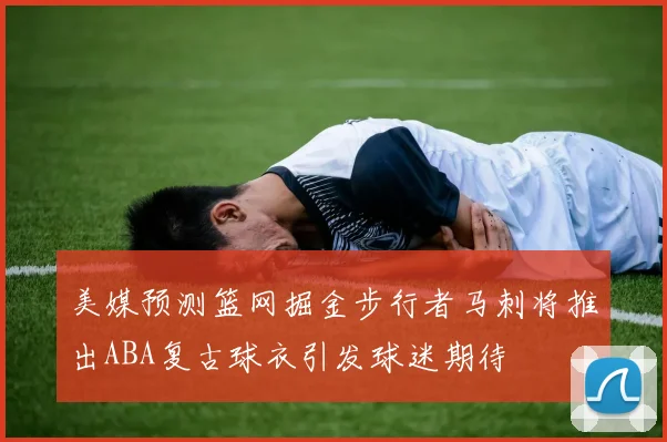美媒预测篮网掘金步行者马刺将推出ABA复古球衣引发球迷期待