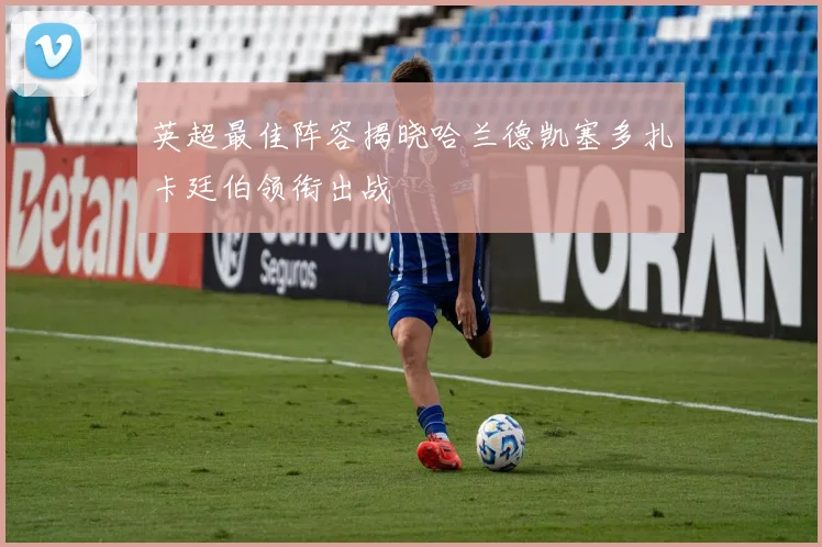 英超最佳阵容揭晓哈兰德凯塞多扎卡廷伯领衔出战