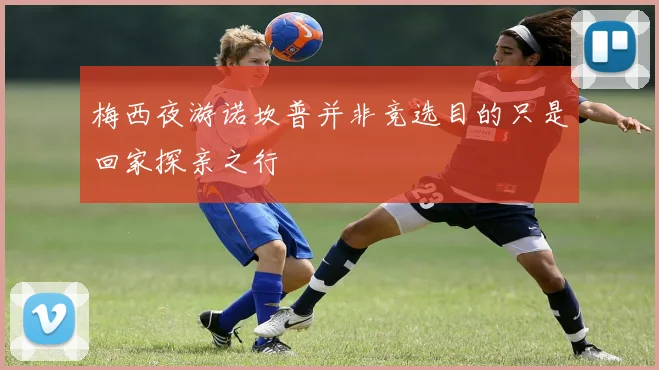 梅西夜游诺坎普并非竞选目的只是回家探亲之行