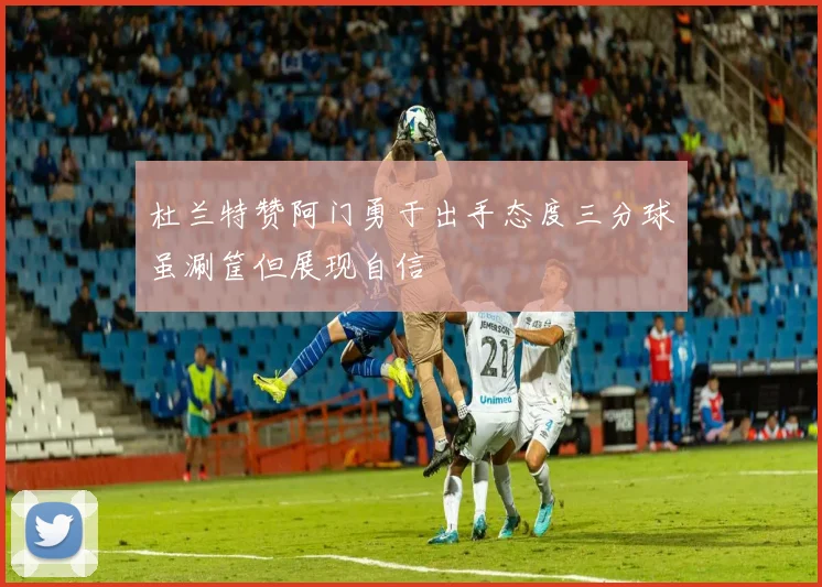 杜兰特赞阿门勇于出手态度三分球虽涮筐但展现自信