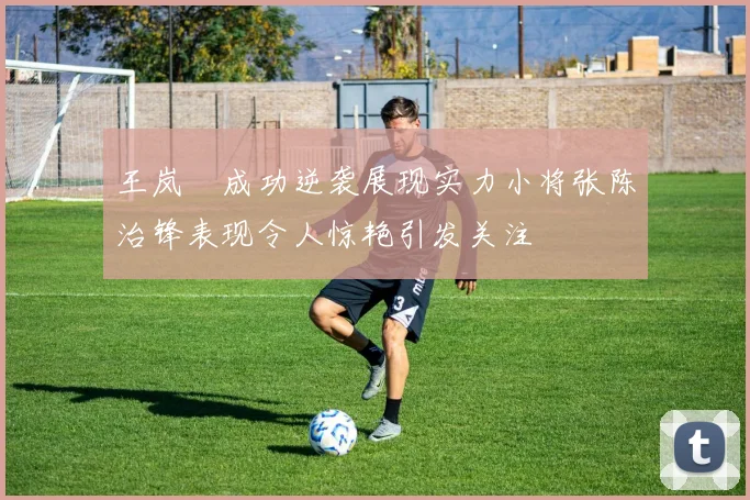 王岚嵚成功逆袭展现实力小将张陈治锋表现令人惊艳引发关注