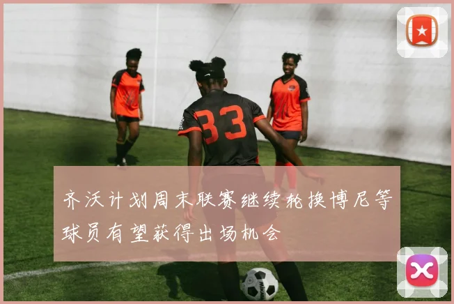 齐沃计划周末联赛继续轮换博尼等球员有望获得出场机会