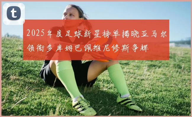 2025年度足球新星榜单揭晓亚马尔领衔多库姆巴佩维尼修斯争辉