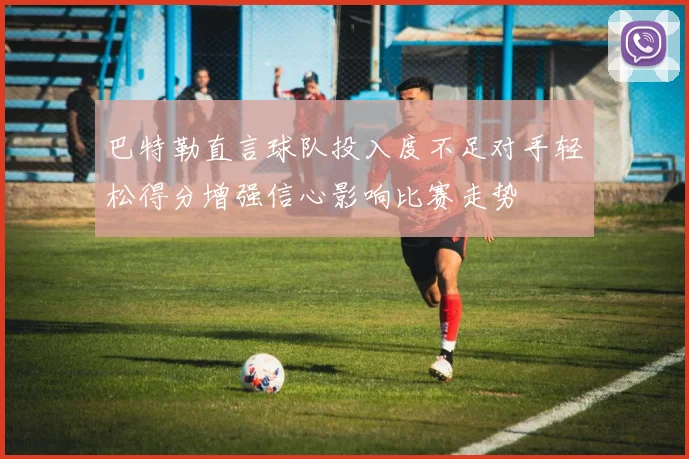 巴特勒直言球队投入度不足对手轻松得分增强信心影响比赛走势