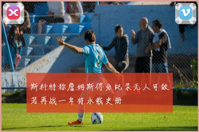 斯科特称詹姆斯得分纪录无人可敌若再战一年将永载史册