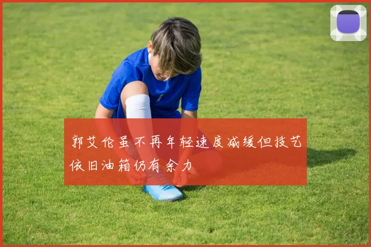 郭艾伦虽不再年轻速度减缓但技艺依旧油箱仍有余力