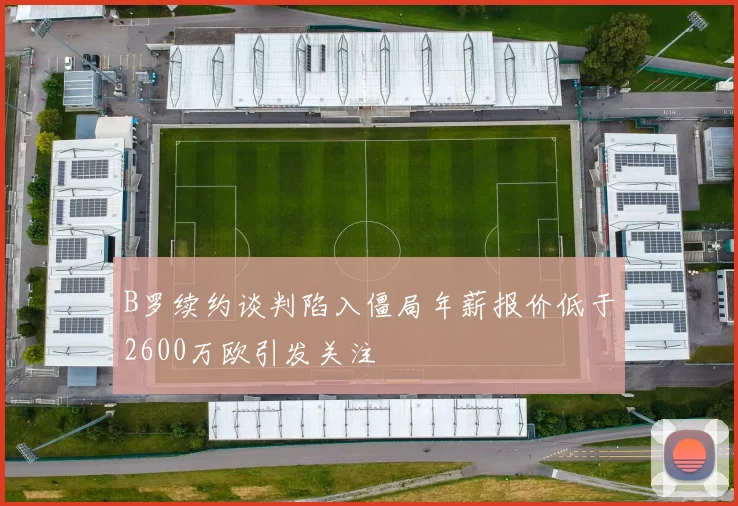 B罗续约谈判陷入僵局年薪报价低于2600万欧引发关注