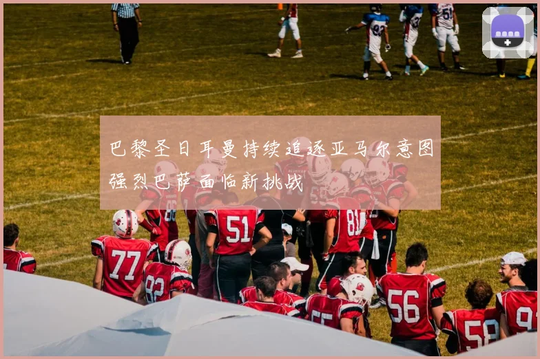 巴黎圣日耳曼持续追逐亚马尔意图强烈巴萨面临新挑战