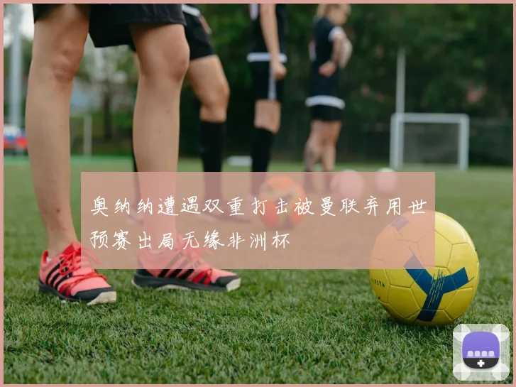 奥纳纳遭遇双重打击被曼联弃用世预赛出局无缘非洲杯
