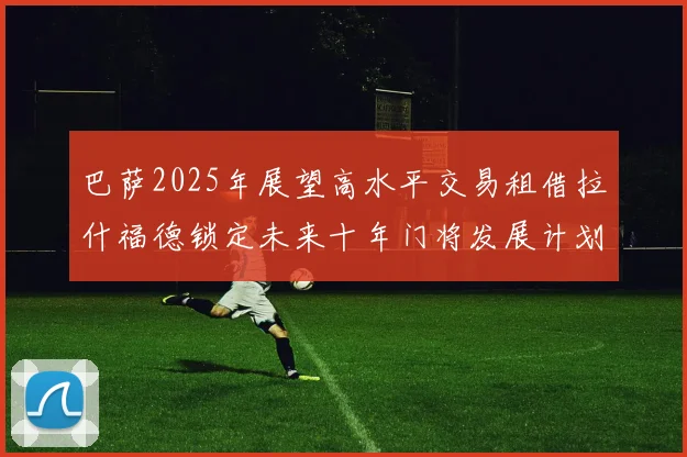 巴萨2025年展望高水平交易租借拉什福德锁定未来十年门将发展计划