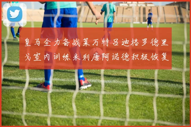 皇马全力备战莱万特吕迪格罗德里戈室内训练米利唐阿诺德积极恢复状态