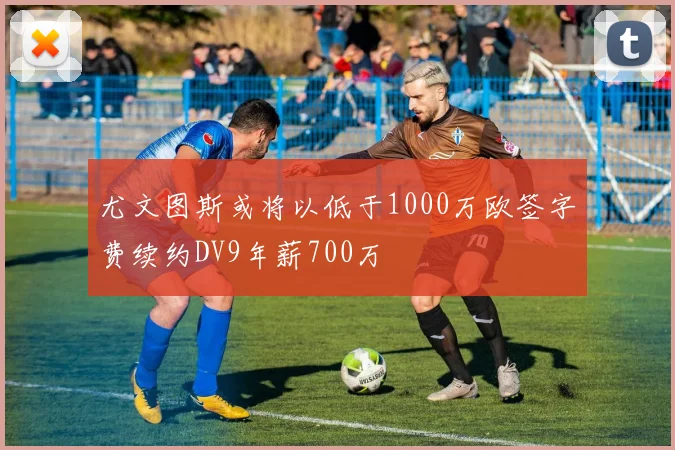 尤文图斯或将以低于1000万欧签字费续约DV9年薪700万