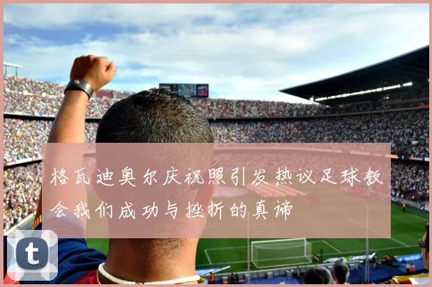 格瓦迪奥尔庆祝照引发热议足球教会我们成功与挫折的真谛