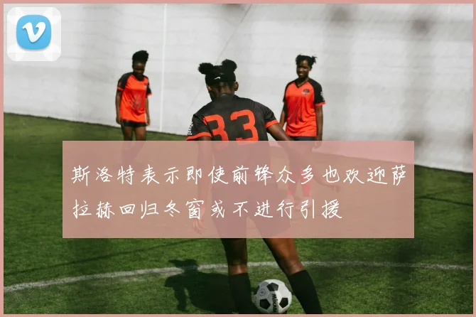 斯洛特表示即使前锋众多也欢迎萨拉赫回归冬窗或不进行引援
