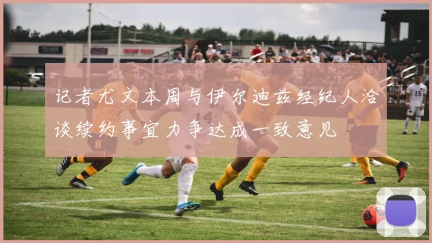 记者尤文本周与伊尔迪兹经纪人洽谈续约事宜力争达成一致意见