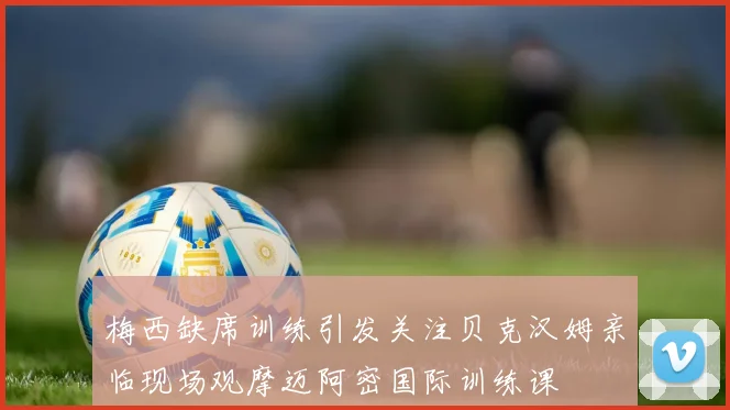 梅西缺席训练引发关注贝克汉姆亲临现场观摩迈阿密国际训练课