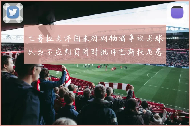 兰普拉点评国米对利物浦争议点球认为不应判罚同时批评巴斯托尼愚蠢拉拽动作