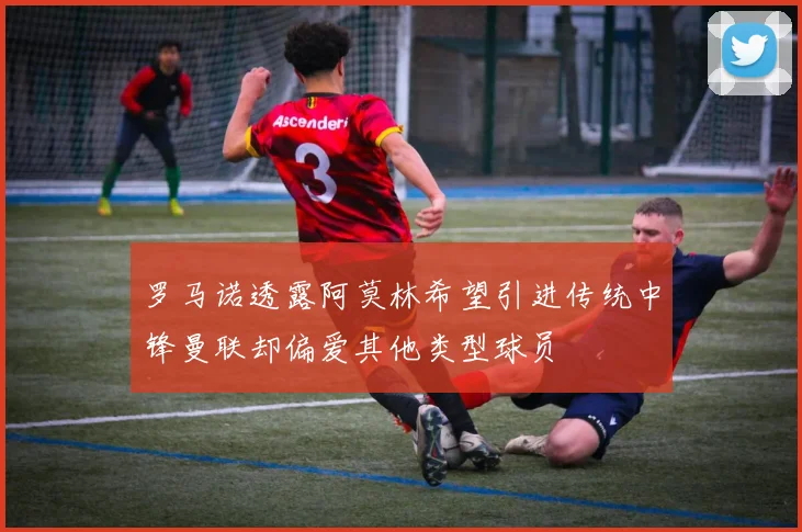 罗马诺透露阿莫林希望引进传统中锋曼联却偏爱其他类型球员