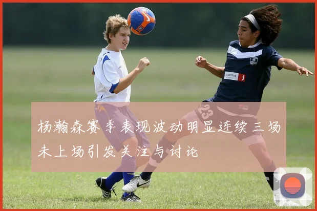 杨瀚森赛季表现波动明显连续三场未上场引发关注与讨论