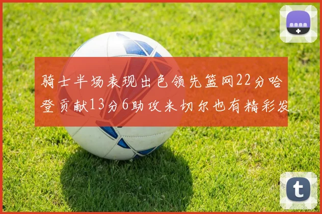 骑士半场表现出色领先篮网22分哈登贡献13分6助攻米切尔也有精彩发挥