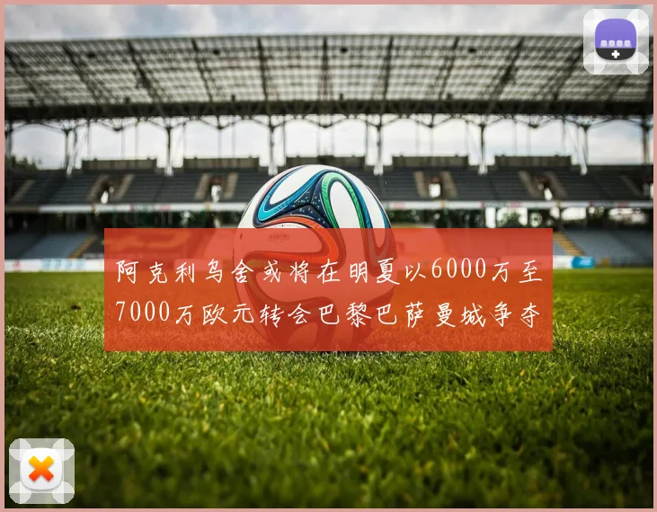 阿克利乌舍或将在明夏以6000万至7000万欧元转会巴黎巴萨曼城争夺战升级