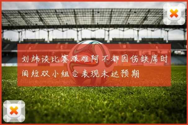 刘炜谈比赛艰难阿不都因伤缺席时间短双小组合表现未达预期